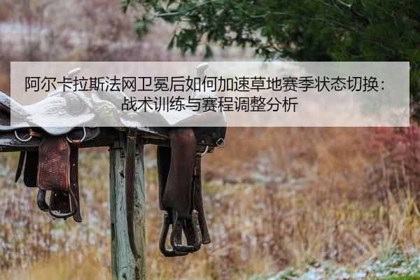 阿尔卡拉斯法网卫冕后如何加速草地赛季状态切换：战术训练与赛程调整分析