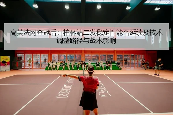 高芙法网夺冠后：柏林站二发稳定性能否延续及技术调整路径与战术影响