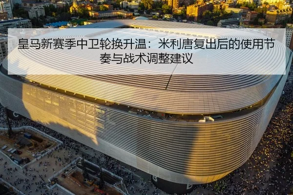 皇马新赛季中卫轮换升温：米利唐复出后的使用节奏与战术调整建议